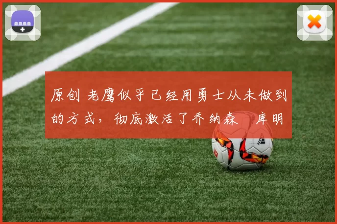 原创 老鹰似乎已经用勇士从未做到的方式，彻底激活了乔纳森・库明加