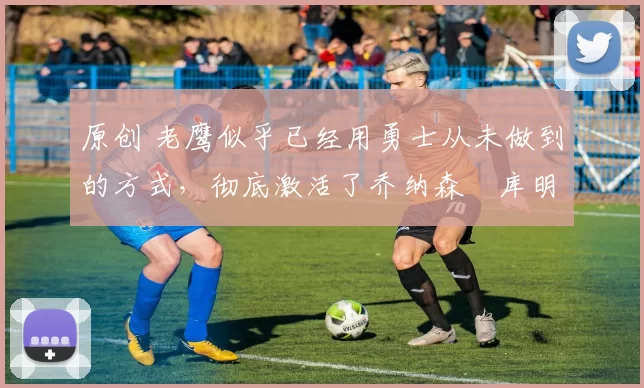 原创 老鹰似乎已经用勇士从未做到的方式，彻底激活了乔纳森・库明加