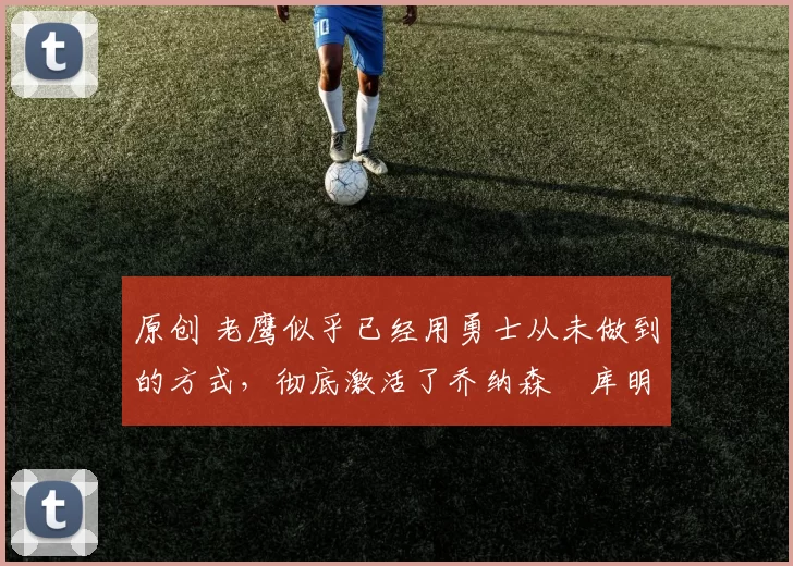 原创 老鹰似乎已经用勇士从未做到的方式，彻底激活了乔纳森・库明加