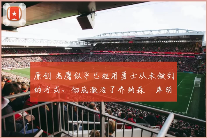 原创 老鹰似乎已经用勇士从未做到的方式，彻底激活了乔纳森・库明加