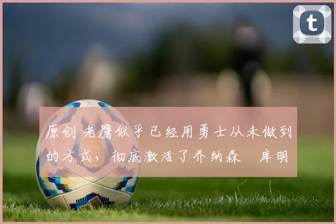 原创 老鹰似乎已经用勇士从未做到的方式，彻底激活了乔纳森・库明加