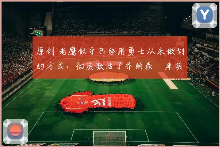 原创 老鹰似乎已经用勇士从未做到的方式,彻底激活了乔纳森・库明加