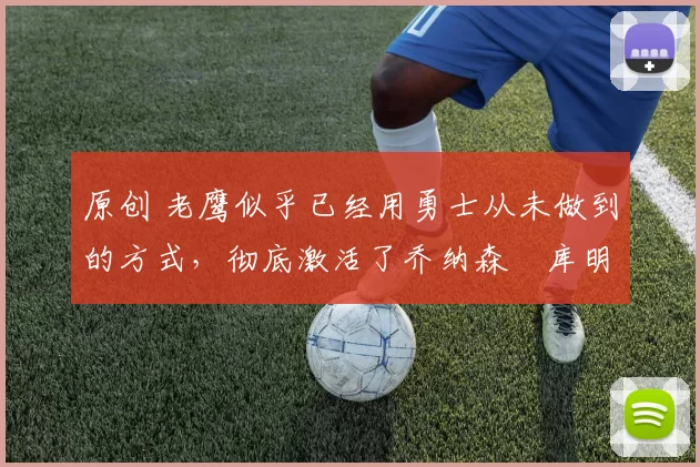 原创 老鹰似乎已经用勇士从未做到的方式,彻底激活了乔纳森・库明加