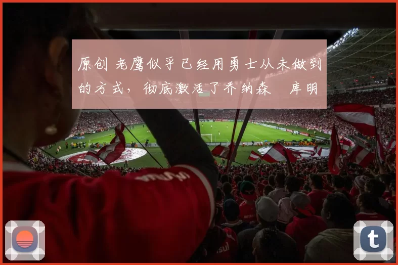 原创 老鹰似乎已经用勇士从未做到的方式,彻底激活了乔纳森・库明加