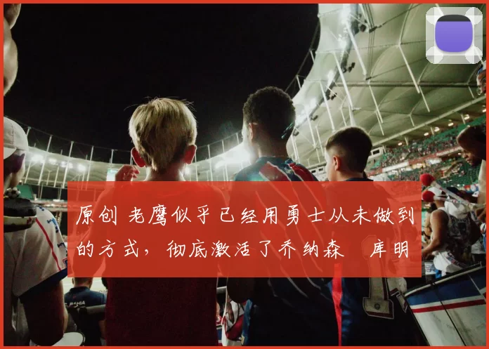 原创 老鹰似乎已经用勇士从未做到的方式，彻底激活了乔纳森・库明加