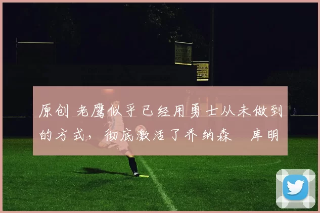 原创 老鹰似乎已经用勇士从未做到的方式,彻底激活了乔纳森・库明加