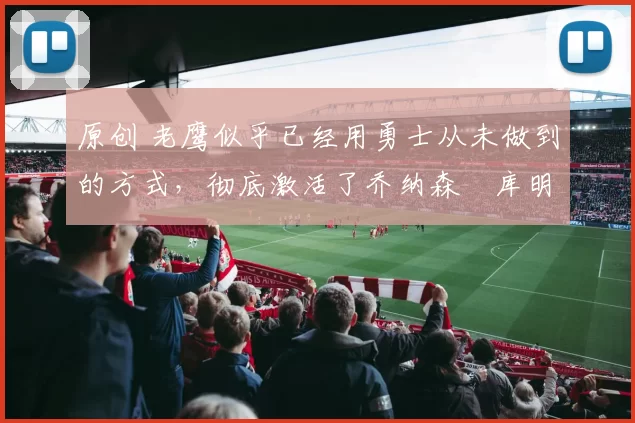 原创 老鹰似乎已经用勇士从未做到的方式，彻底激活了乔纳森・库明加