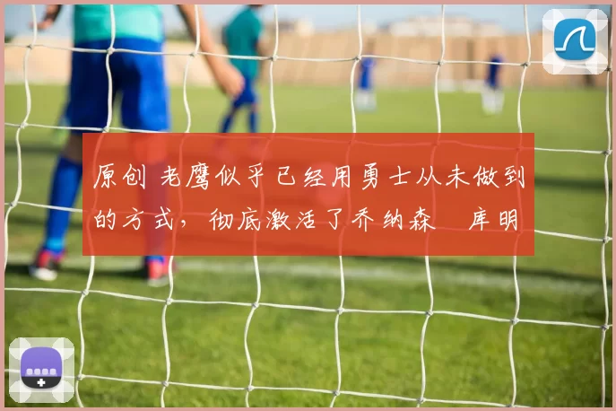 原创 老鹰似乎已经用勇士从未做到的方式，彻底激活了乔纳森・库明加