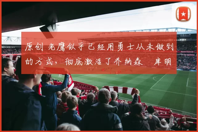 原创 老鹰似乎已经用勇士从未做到的方式，彻底激活了乔纳森・库明加