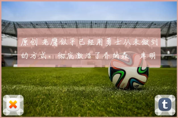 原创 老鹰似乎已经用勇士从未做到的方式,彻底激活了乔纳森・库明加