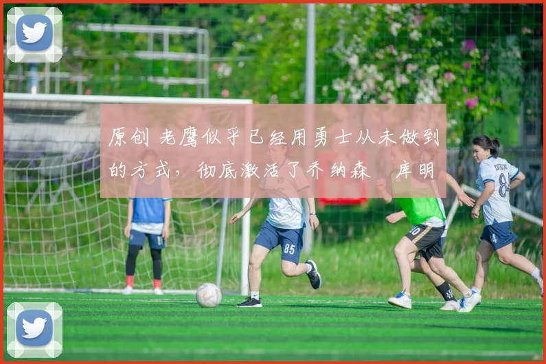 原创 老鹰似乎已经用勇士从未做到的方式,彻底激活了乔纳森・库明加