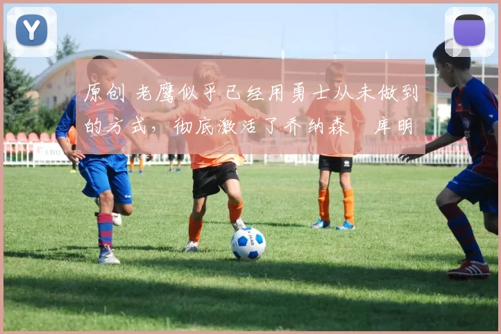 原创 老鹰似乎已经用勇士从未做到的方式，彻底激活了乔纳森・库明加