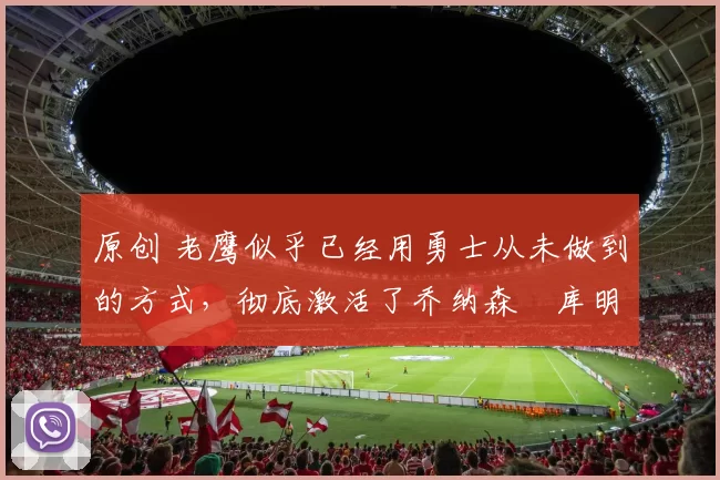 原创 老鹰似乎已经用勇士从未做到的方式，彻底激活了乔纳森・库明加