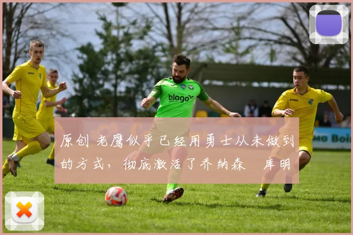 原创 老鹰似乎已经用勇士从未做到的方式，彻底激活了乔纳森・库明加