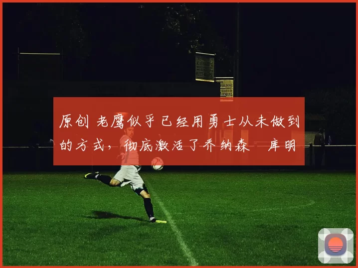 原创 老鹰似乎已经用勇士从未做到的方式,彻底激活了乔纳森・库明加