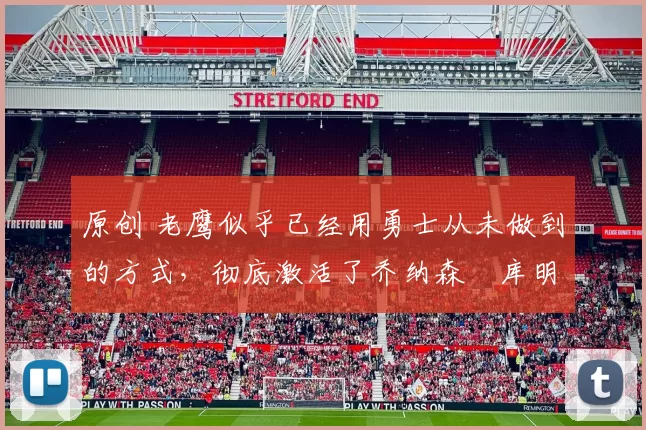 原创 老鹰似乎已经用勇士从未做到的方式，彻底激活了乔纳森・库明加