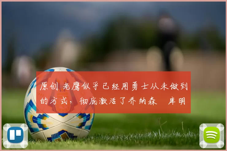 原创 老鹰似乎已经用勇士从未做到的方式，彻底激活了乔纳森・库明加