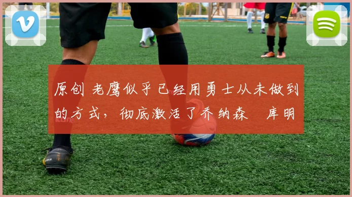 原创 老鹰似乎已经用勇士从未做到的方式，彻底激活了乔纳森・库明加