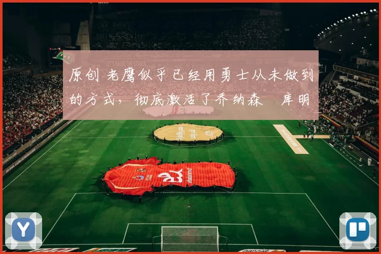 原创 老鹰似乎已经用勇士从未做到的方式,彻底激活了乔纳森・库明加