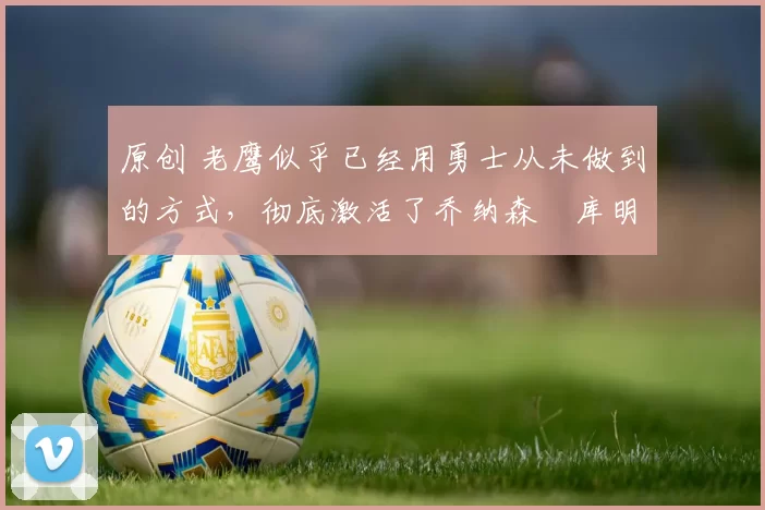 原创 老鹰似乎已经用勇士从未做到的方式，彻底激活了乔纳森・库明加