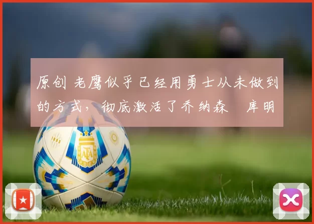 原创 老鹰似乎已经用勇士从未做到的方式，彻底激活了乔纳森・库明加