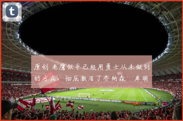 原创 老鹰似乎已经用勇士从未做到的方式，彻底激活了乔纳森・库明加