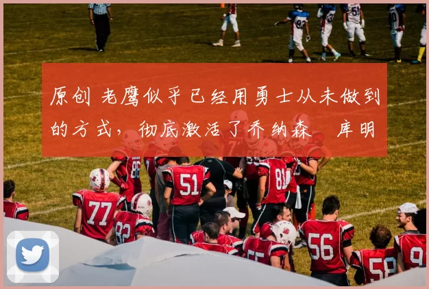 原创 老鹰似乎已经用勇士从未做到的方式，彻底激活了乔纳森・库明加