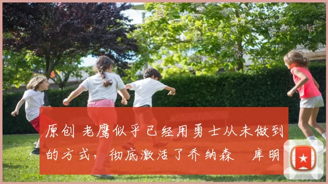 原创 老鹰似乎已经用勇士从未做到的方式，彻底激活了乔纳森・库明加