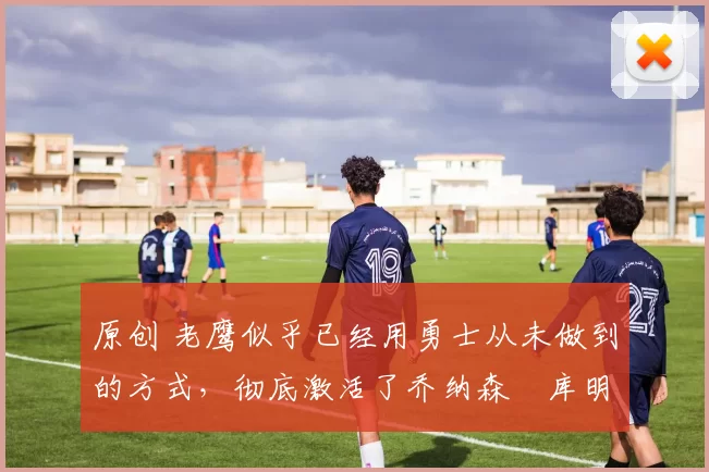 原创 老鹰似乎已经用勇士从未做到的方式,彻底激活了乔纳森・库明加