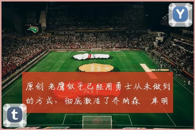 原创 老鹰似乎已经用勇士从未做到的方式,彻底激活了乔纳森・库明加