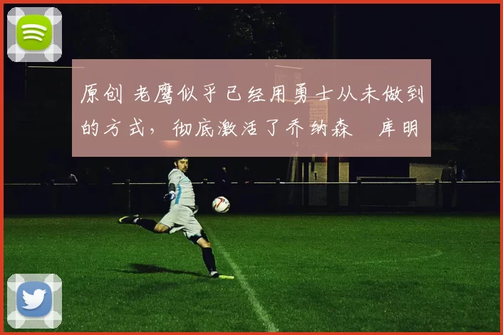 原创 老鹰似乎已经用勇士从未做到的方式，彻底激活了乔纳森・库明加