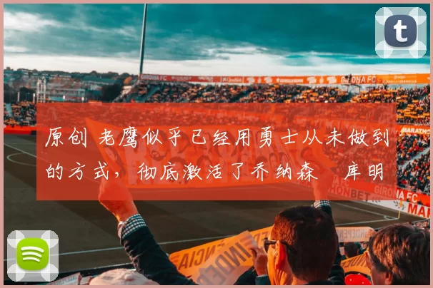 原创 老鹰似乎已经用勇士从未做到的方式，彻底激活了乔纳森・库明加