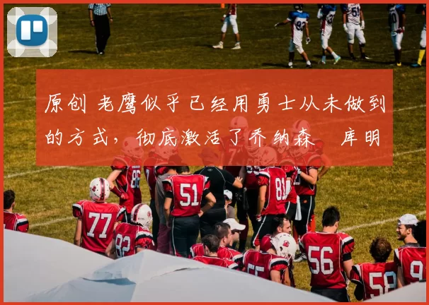 原创 老鹰似乎已经用勇士从未做到的方式,彻底激活了乔纳森・库明加