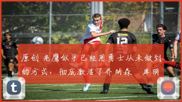 原创 老鹰似乎已经用勇士从未做到的方式,彻底激活了乔纳森・库明加