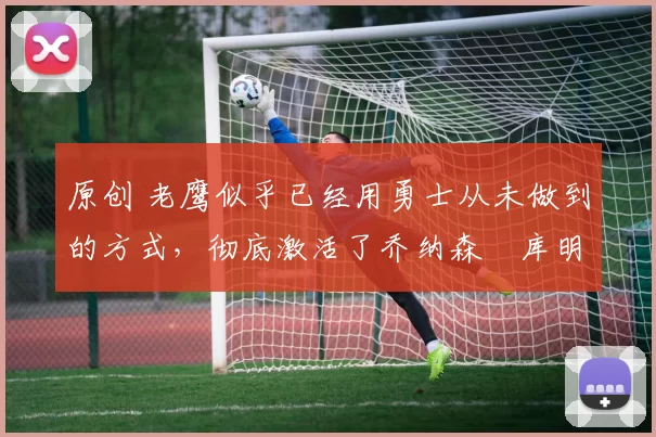 原创 老鹰似乎已经用勇士从未做到的方式，彻底激活了乔纳森・库明加