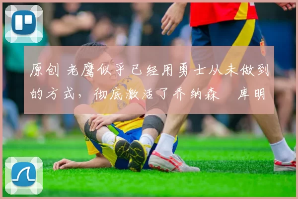 原创 老鹰似乎已经用勇士从未做到的方式,彻底激活了乔纳森・库明加