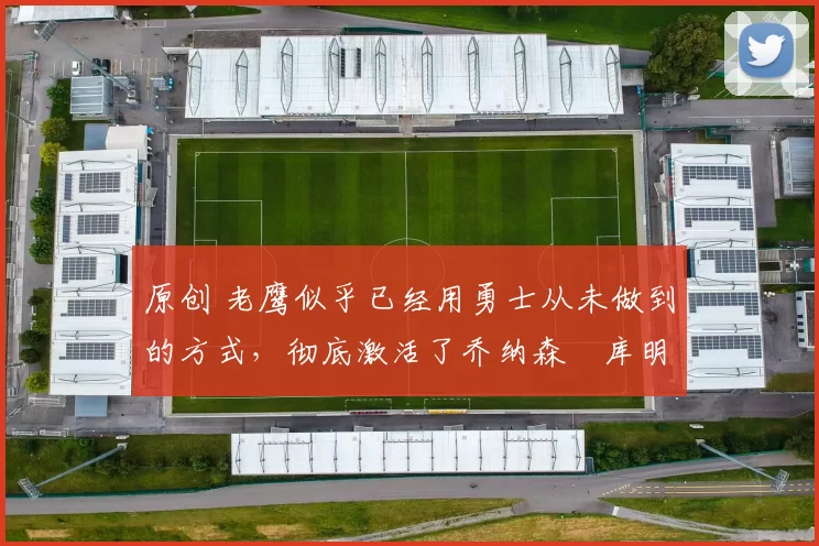 原创 老鹰似乎已经用勇士从未做到的方式,彻底激活了乔纳森・库明加