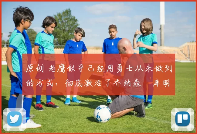 原创 老鹰似乎已经用勇士从未做到的方式,彻底激活了乔纳森・库明加