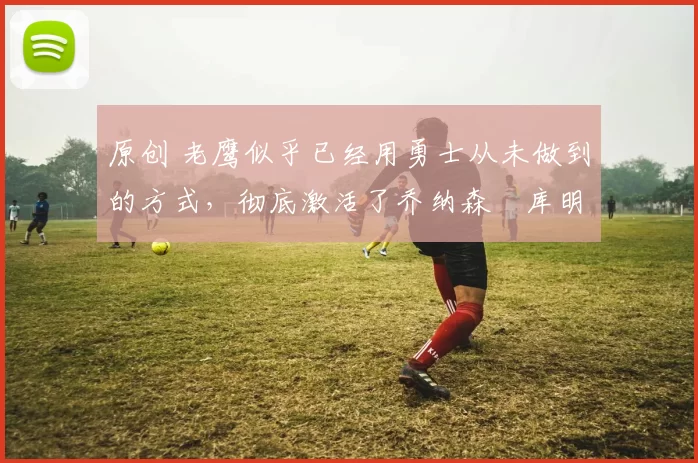 原创 老鹰似乎已经用勇士从未做到的方式，彻底激活了乔纳森・库明加