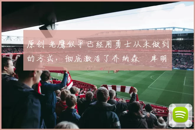 原创 老鹰似乎已经用勇士从未做到的方式,彻底激活了乔纳森・库明加