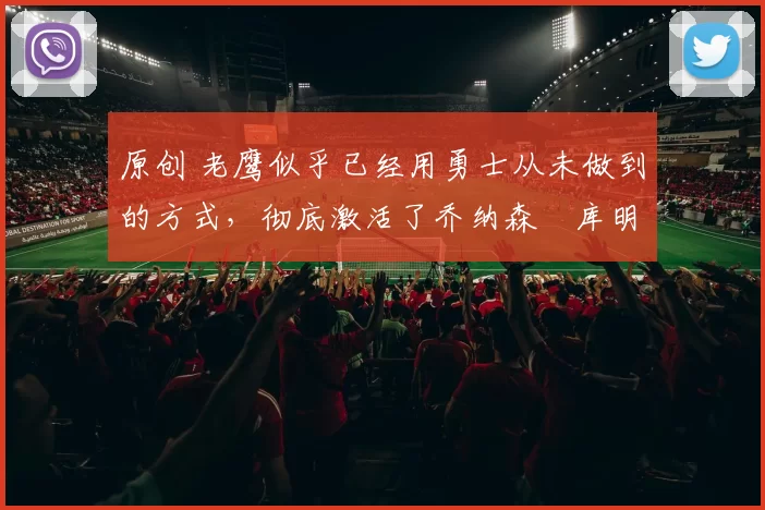 原创 老鹰似乎已经用勇士从未做到的方式，彻底激活了乔纳森・库明加