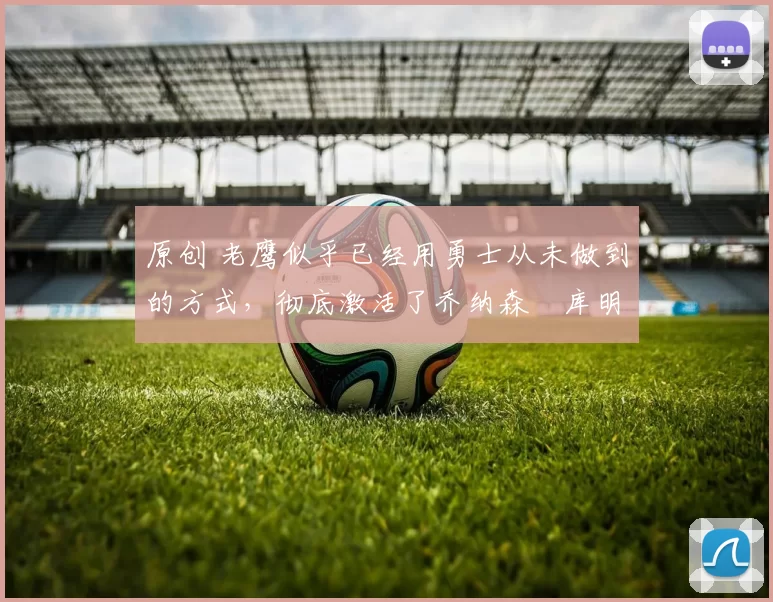 原创 老鹰似乎已经用勇士从未做到的方式，彻底激活了乔纳森・库明加