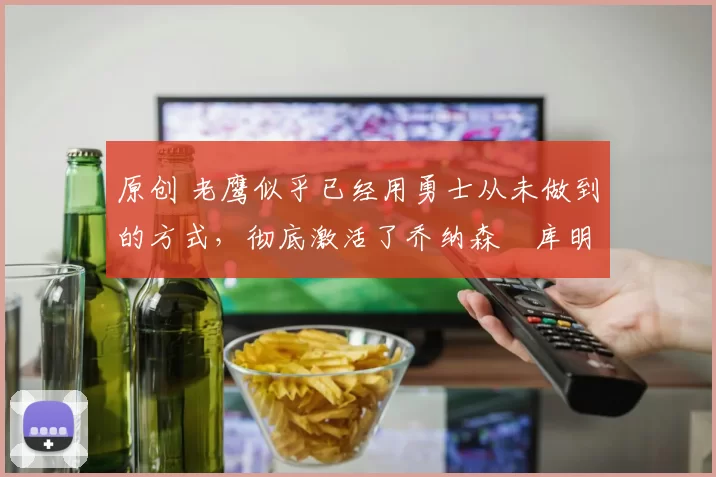 原创 老鹰似乎已经用勇士从未做到的方式,彻底激活了乔纳森・库明加
