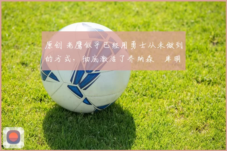 原创 老鹰似乎已经用勇士从未做到的方式，彻底激活了乔纳森・库明加