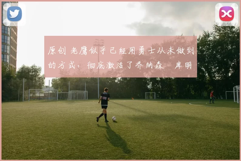 原创 老鹰似乎已经用勇士从未做到的方式,彻底激活了乔纳森・库明加