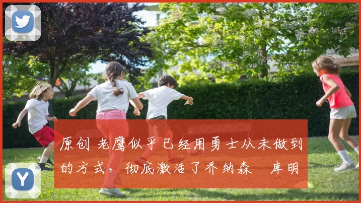 原创 老鹰似乎已经用勇士从未做到的方式，彻底激活了乔纳森・库明加