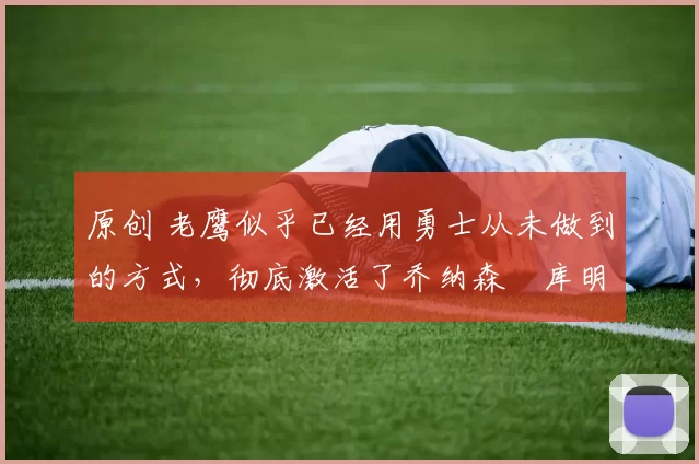 原创 老鹰似乎已经用勇士从未做到的方式，彻底激活了乔纳森・库明加