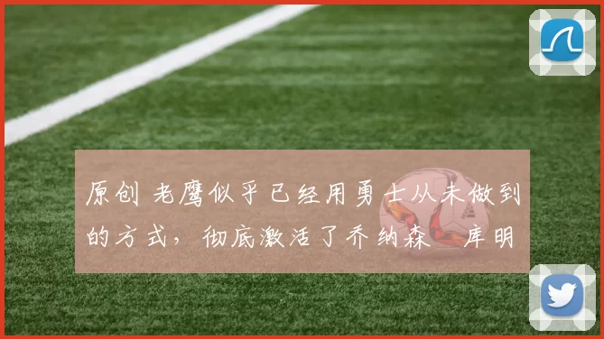 原创 老鹰似乎已经用勇士从未做到的方式，彻底激活了乔纳森・库明加