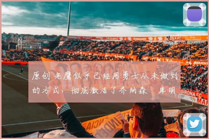 原创 老鹰似乎已经用勇士从未做到的方式,彻底激活了乔纳森・库明加