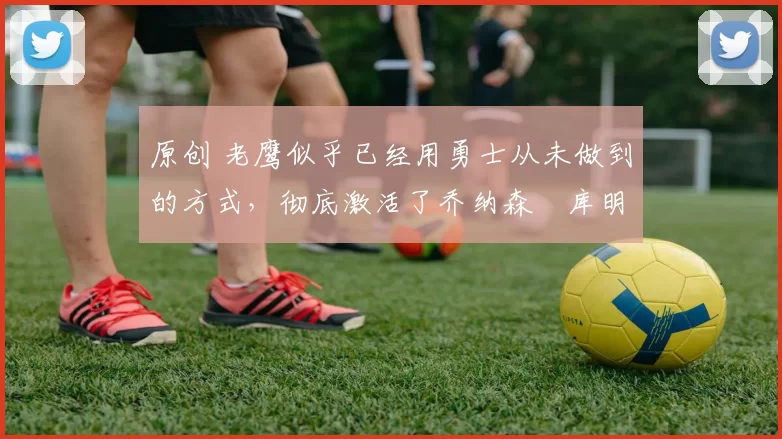 原创 老鹰似乎已经用勇士从未做到的方式,彻底激活了乔纳森・库明加